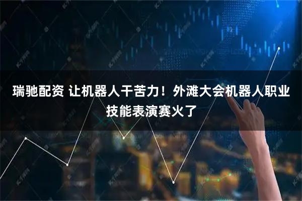 瑞驰配资 让机器人干苦力！外滩大会机器人职业技能表演赛火了