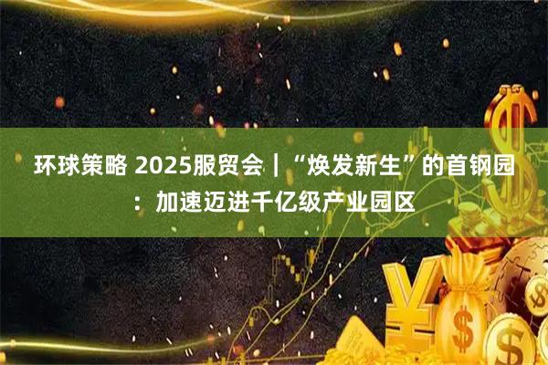 环球策略 2025服贸会｜“焕发新生”的首钢园：加速迈进千亿级产业园区
