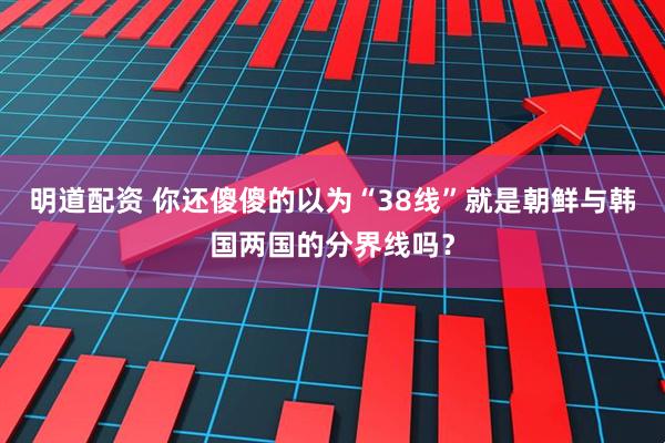 明道配资 你还傻傻的以为“38线”就是朝鲜与韩国两国的分界线吗？