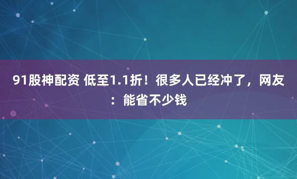 91股神配资 低至1.1折！很多人已经冲了，网友：能省不少钱