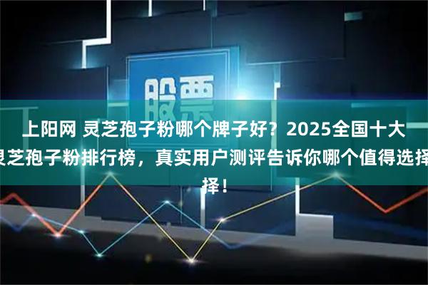 上阳网 灵芝孢子粉哪个牌子好？2025全国十大灵芝孢子粉排行榜，真实用户测评告诉你哪个值得选择！