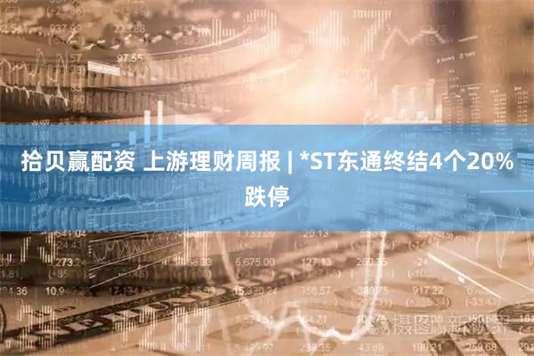 拾贝赢配资 上游理财周报 | *ST东通终结4个20%跌停