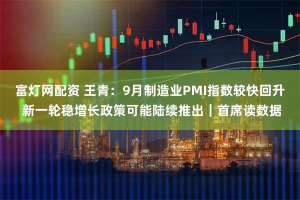 富灯网配资 王青：9月制造业PMI指数较快回升 新一轮稳增长政策可能陆续推出｜首席读数据