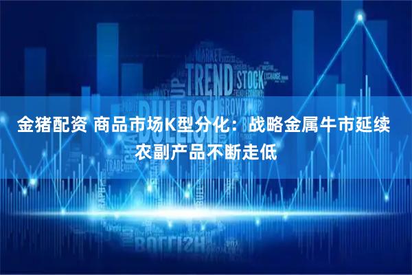 金猪配资 商品市场K型分化：战略金属牛市延续 农副产品不断走低