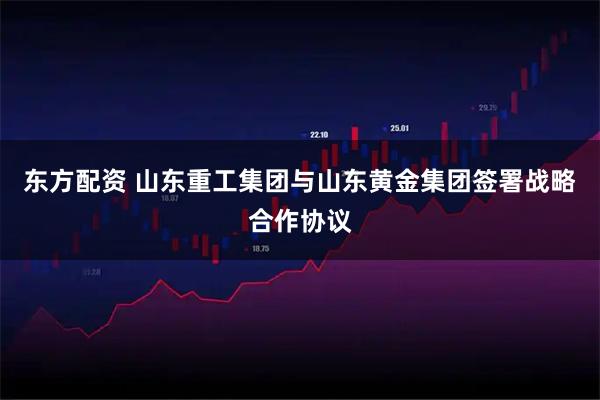 东方配资 山东重工集团与山东黄金集团签署战略合作协议