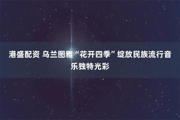 港盛配资 乌兰图雅“花开四季”绽放民族流行音乐独特光彩
