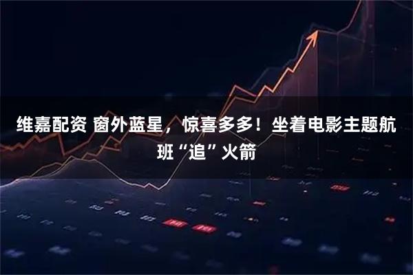 维嘉配资 窗外蓝星，惊喜多多！坐着电影主题航班“追”火箭