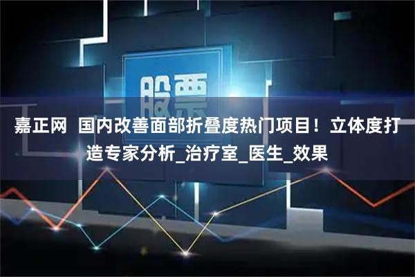 嘉正网  国内改善面部折叠度热门项目！立体度打造专家分析_治疗室_医生_效果