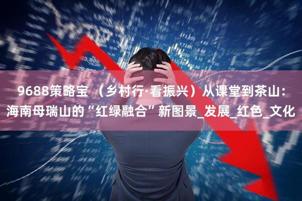 9688策略宝 （乡村行·看振兴）从课堂到茶山：海南母瑞山的“红绿融合”新图景_发展_红色_文化