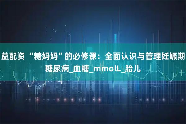 益配资 “糖妈妈”的必修课：全面认识与管理妊娠期糖尿病_血糖_mmolL_胎儿