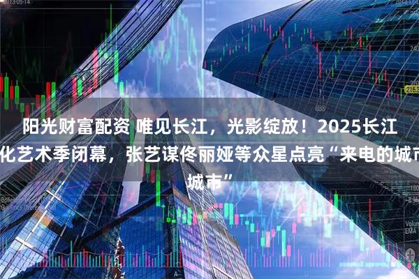 阳光财富配资 唯见长江，光影绽放！2025长江文化艺术季闭幕，张艺谋佟丽娅等众星点亮“来电的城市”