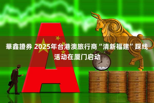 華鑫證券 2025年台港澳旅行商“清新福建”踩线活动在厦门启动