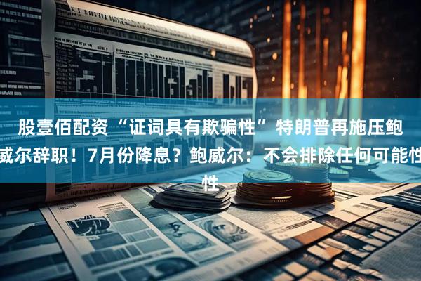 股壹佰配资 “证词具有欺骗性” 特朗普再施压鲍威尔辞职！7月份降息？鲍威尔：不会排除任何可能性