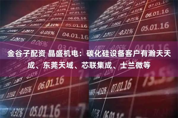 金谷子配资 晶盛机电：碳化硅设备客户有瀚天天成、东莞天域、芯联集成、士兰微等