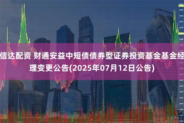 信达配资 财通安益中短债债券型证券投资基金基金经理变更公告(2025年07月12日公告)