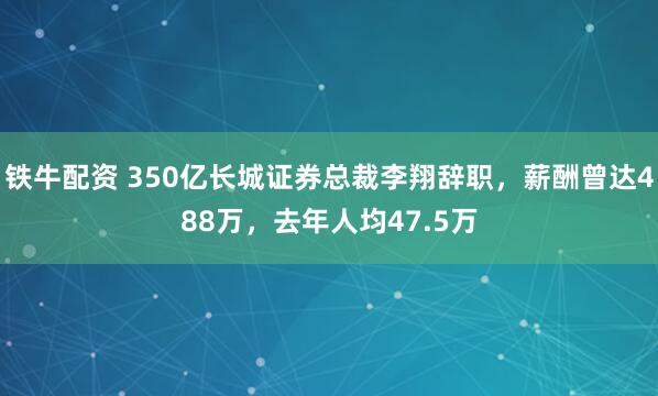 铁牛配资 350亿长城证券总裁李翔辞职，薪酬曾达488万，去年人均47.5万
