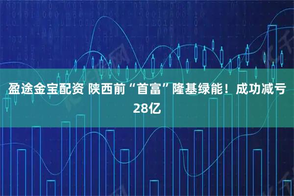 盈途金宝配资 陕西前“首富”隆基绿能！成功减亏28亿