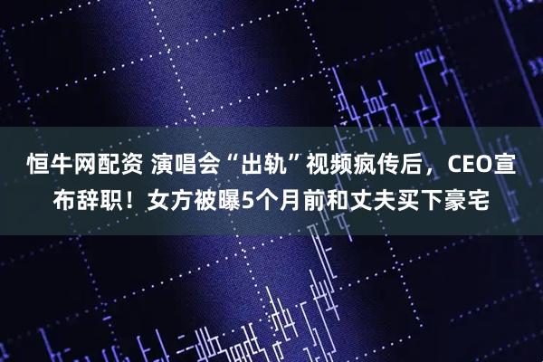 恒牛网配资 演唱会“出轨”视频疯传后，CEO宣布辞职！女方被曝5个月前和丈夫买下豪宅