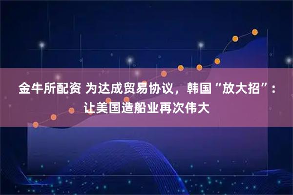 金牛所配资 为达成贸易协议，韩国“放大招”：让美国造船业再次伟大
