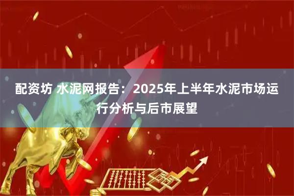 配资坊 水泥网报告：2025年上半年水泥市场运行分析与后市展望