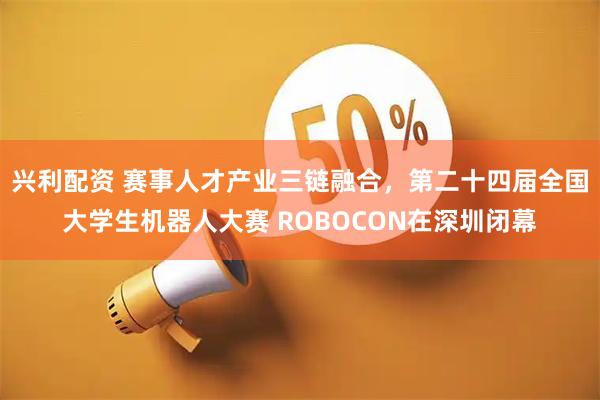 兴利配资 赛事人才产业三链融合,第二十四届全国大学生机器人大赛 ROBOCON在深圳闭幕