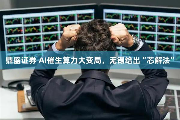 鼎盛证券 AI催生算力大变局，无锡给出“芯解法”