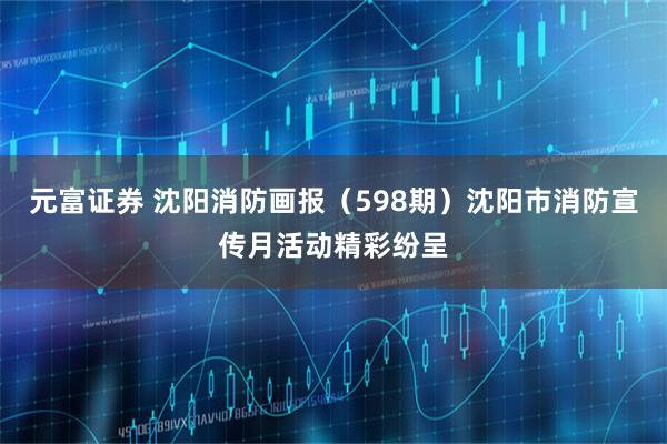 元富证券 沈阳消防画报（598期）沈阳市消防宣传月活动精彩纷呈