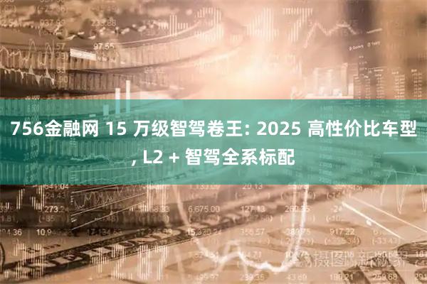 756金融网 15 万级智驾卷王: 2025 高性价比车型, L2 + 智驾全系标配