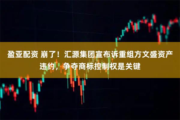 盈亚配资 崩了！汇源集团宣布诉重组方文盛资产违约，争夺商标控制权是关键